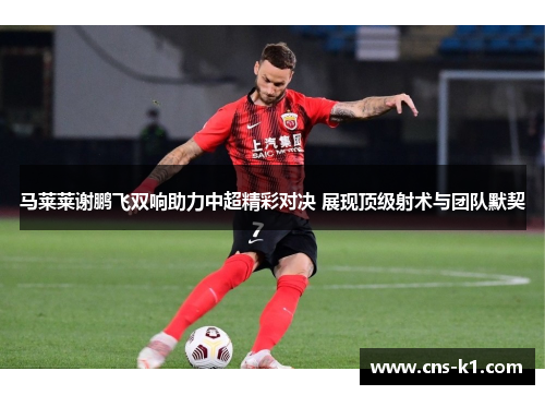 马莱莱谢鹏飞双响助力中超精彩对决 展现顶级射术与团队默契