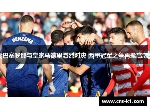 巴塞罗那与皇家马德里激烈对决 西甲冠军之争再掀高潮