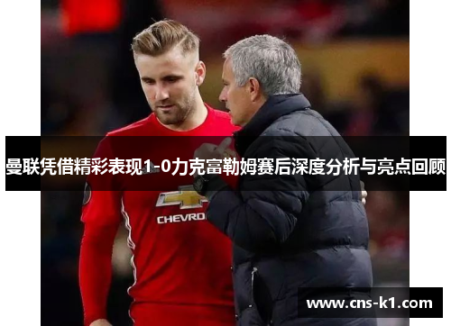 曼联凭借精彩表现1-0力克富勒姆赛后深度分析与亮点回顾