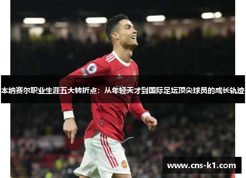 本纳赛尔职业生涯五大转折点：从年轻天才到国际足坛顶尖球员的成长轨迹