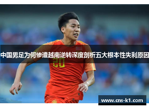 中国男足为何惨遭越南逆转深度剖析五大根本性失利原因