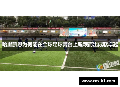 哈里凯恩为何能在全球足球舞台上脱颖而出成就卓越