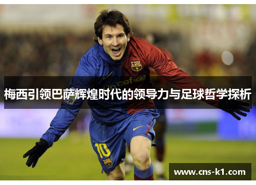 梅西引领巴萨辉煌时代的领导力与足球哲学探析