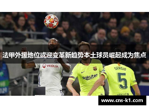 法甲外援地位或迎变革新趋势本土球员崛起成为焦点