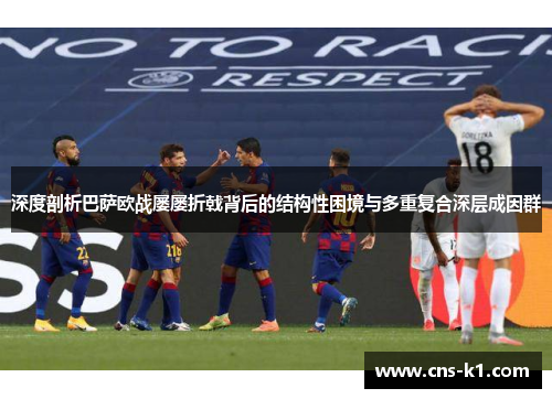 深度剖析巴萨欧战屡屡折戟背后的结构性困境与多重复合深层成因群