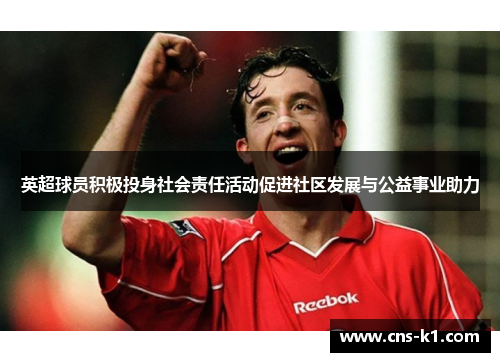 英超球员积极投身社会责任活动促进社区发展与公益事业助力