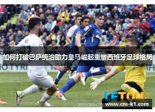 如何打破巴萨统治助力皇马崛起重塑西班牙足球格局