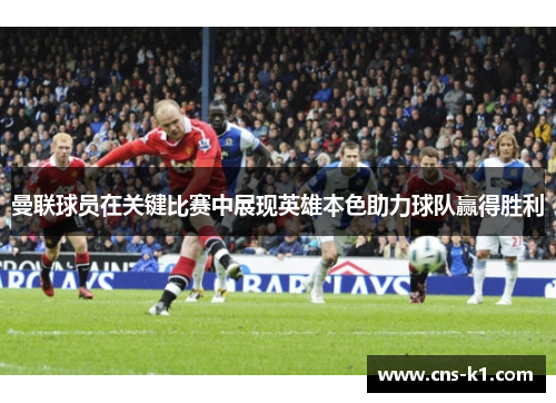 曼联球员在关键比赛中展现英雄本色助力球队赢得胜利