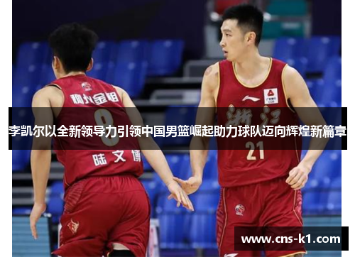 李凯尔以全新领导力引领中国男篮崛起助力球队迈向辉煌新篇章