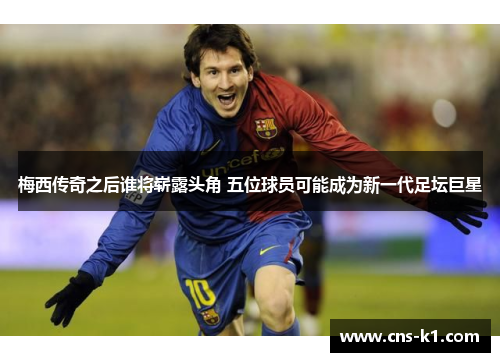 梅西传奇之后谁将崭露头角 五位球员可能成为新一代足坛巨星