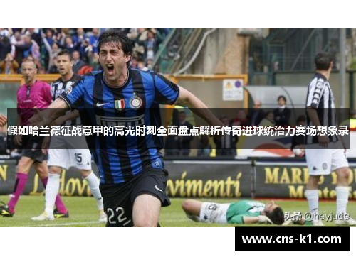 假如哈兰德征战意甲的高光时刻全面盘点解析传奇进球统治力赛场想象录