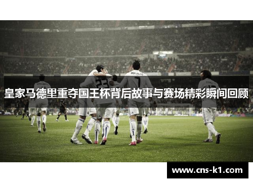 皇家马德里重夺国王杯背后故事与赛场精彩瞬间回顾