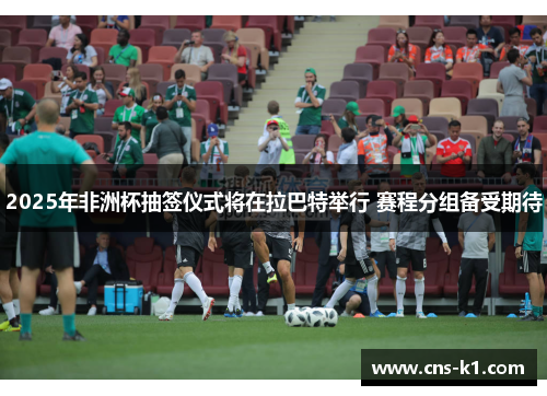 2025年非洲杯抽签仪式将在拉巴特举行 赛程分组备受期待