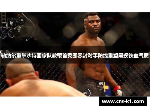 勒纳尔重掌沙特国家队教鞭首秀即零封对手防线重塑展现铁血气质